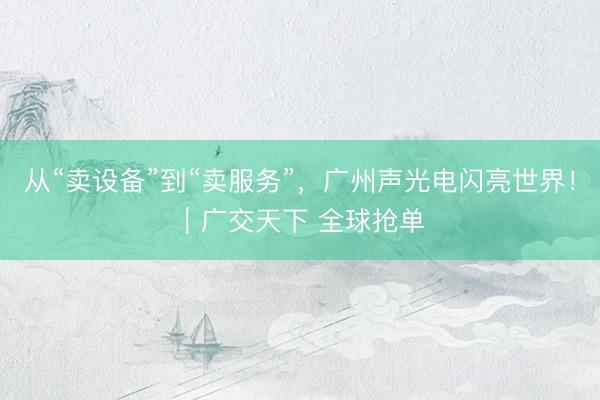 从“卖设备”到“卖服务”，广州声光电闪亮世界！｜广交天下 全球抢单