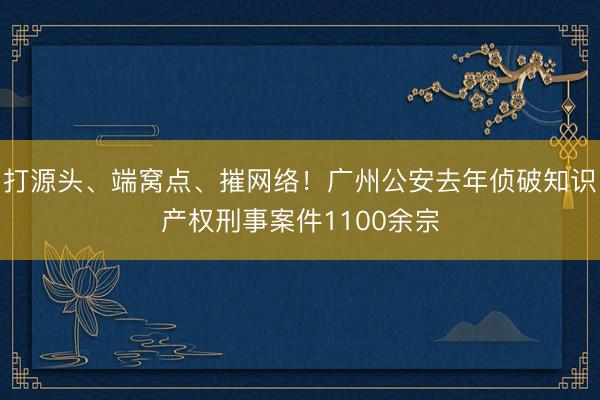 打源头、端窝点、摧网络！广州公安去年侦破知识产权刑事案件1100余宗