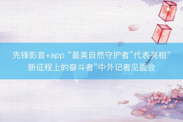 先锋影音+app “最美自然守护者”代表亮相“新征程上的奋斗者”中外记者见面会