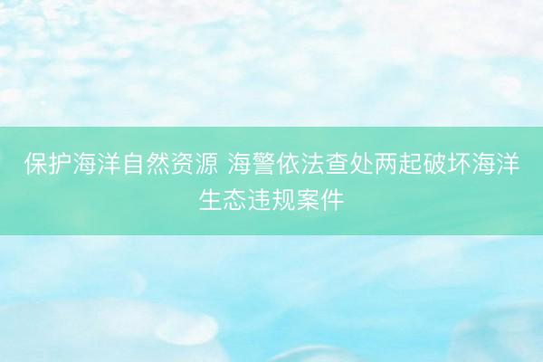 保护海洋自然资源 海警依法查处两起破坏海洋生态违规案件