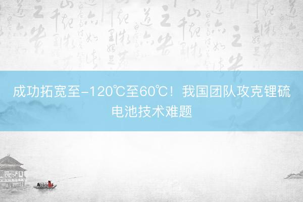 成功拓宽至-120℃至60℃！我国团队攻克锂硫电池技术难题