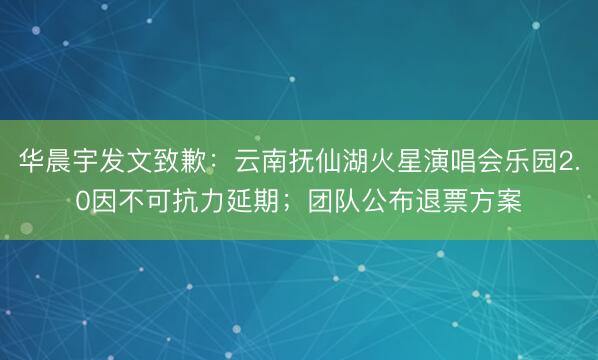 华晨宇发文致歉：云南抚仙湖火星演唱会乐园2.0因不可抗力延期；团队公布退票方案