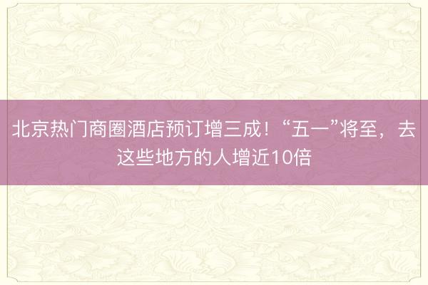 北京热门商圈酒店预订增三成！“五一”将至，去这些地方的人增近10倍