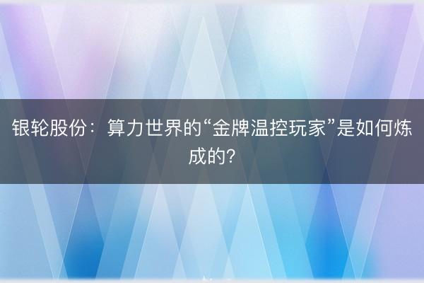 银轮股份：算力世界的“金牌温控玩家”是如何炼成的？