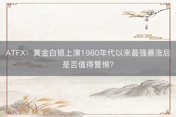 ATFX：黄金白银上演1980年代以来最强暴涨后是否值得警惕？