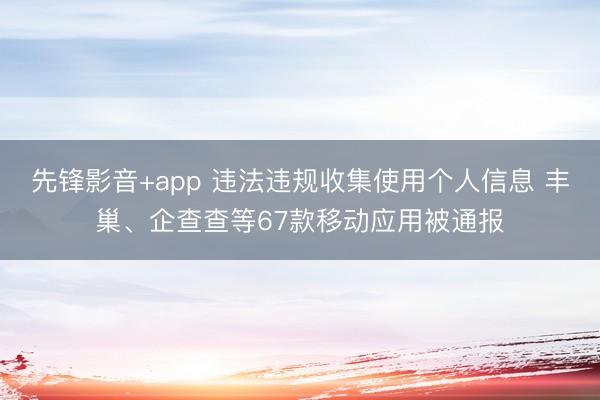 先锋影音+app 违法违规收集使用个人信息 丰巢、企查查等67款移动应用被通报
