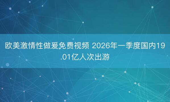 欧美激情性做爰免费视频 2026年一季度国内19.01亿人次出游