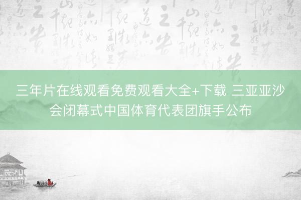 三年片在线观看免费观看大全+下载 三亚亚沙会闭幕式中国体育代表团旗手公布