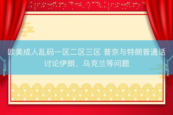 欧美成人乱码一区二区三区 普京与特朗普通话讨论伊朗、乌克兰等问题