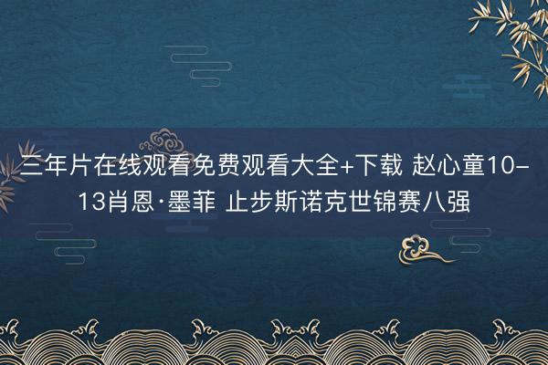 三年片在线观看免费观看大全+下载 赵心童10-13肖恩·墨菲 止步斯诺克世锦赛八强