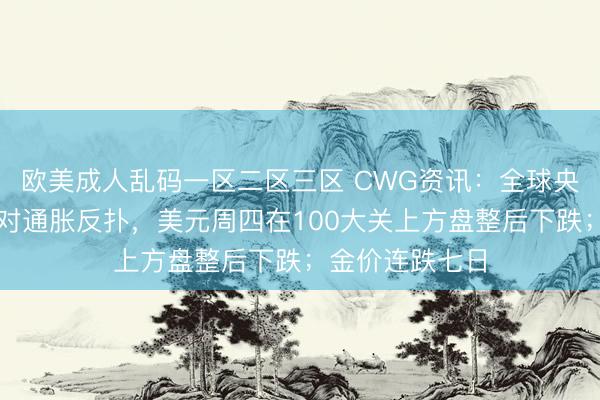 欧美成人乱码一区二区三区 CWG资讯：全球央行严阵以待应对通胀反扑，美元周四在100大关上方盘整后下跌；金价连跌七日