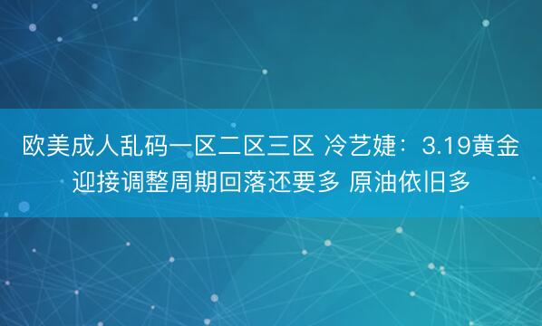 欧美成人乱码一区二区三区 冷艺婕：3.19黄金迎接调整周期回落还要多 原油依旧多