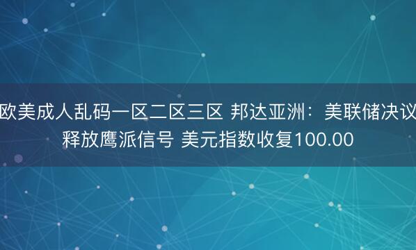 欧美成人乱码一区二区三区 邦达亚洲：美联储决议释放鹰派信号 美元指数收复100.00