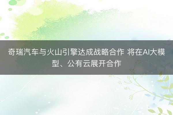 奇瑞汽车与火山引擎达成战略合作 将在AI大模型、公有云展开合作