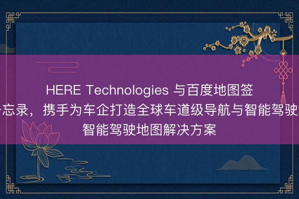 HERE Technologies 与百度地图签署战略合作备忘录，携手为车企打造全球车道级导航与智能驾驶地图解决方案