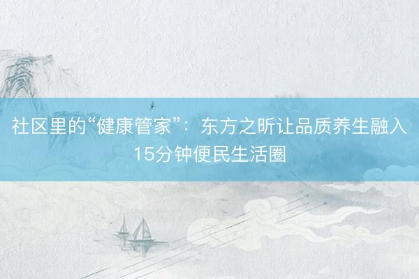 社区里的“健康管家”：东方之昕让品质养生融入15分钟便民生活圈