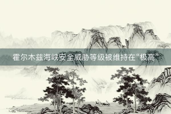 霍尔木兹海峡安全威胁等级被维持在“极高”