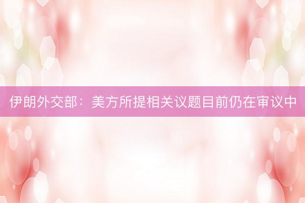 伊朗外交部：美方所提相关议题目前仍在审议中