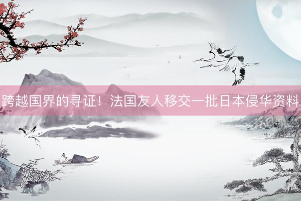 跨越国界的寻证！法国友人移交一批日本侵华资料