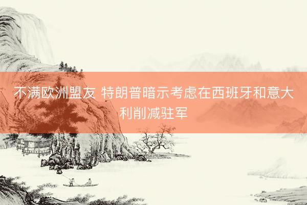 不满欧洲盟友 特朗普暗示考虑在西班牙和意大利削减驻军