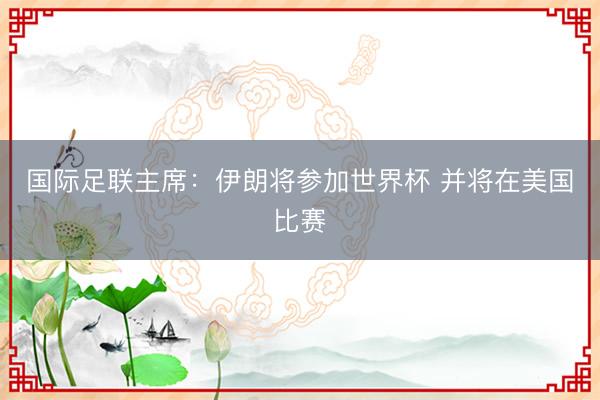 国际足联主席：伊朗将参加世界杯 并将在美国比赛