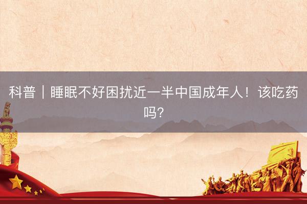 科普｜睡眠不好困扰近一半中国成年人！该吃药吗？