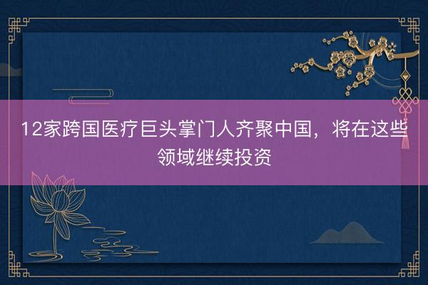 12家跨国医疗巨头掌门人齐聚中国，将在这些领域继续投资