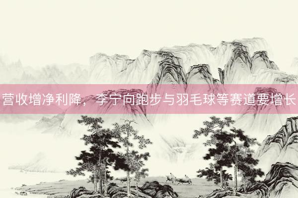 营收增净利降，李宁向跑步与羽毛球等赛道要增长