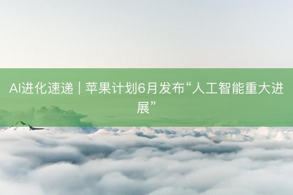 AI进化速递 | 苹果计划6月发布“人工智能重大进展”