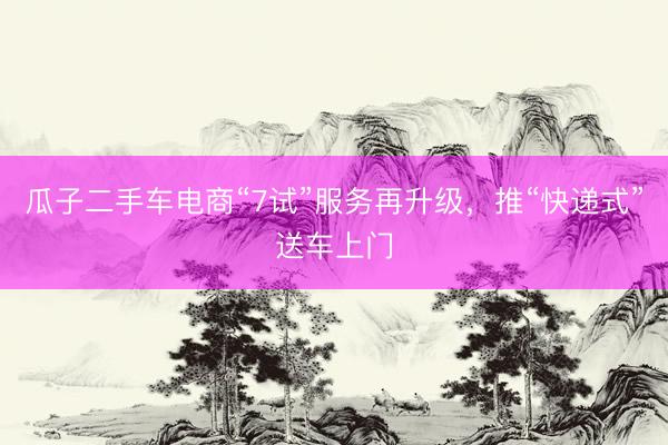 瓜子二手车电商“7试”服务再升级，推“快递式”送车上门