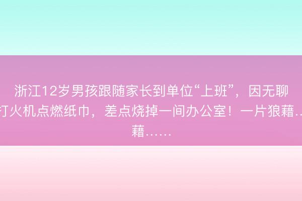 浙江12岁男孩跟随家长到单位“上班”，因无聊玩打火机点燃纸巾，差点烧掉一间办公室！一片狼藉……