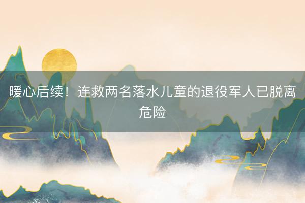 暖心后续！连救两名落水儿童的退役军人已脱离危险