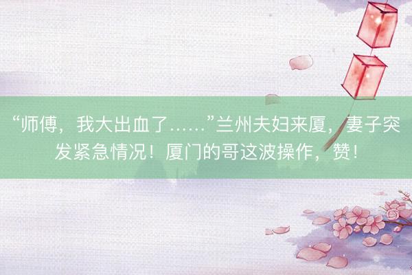 “师傅，我大出血了……”兰州夫妇来厦，妻子突发紧急情况！厦门的哥这波操作，赞！