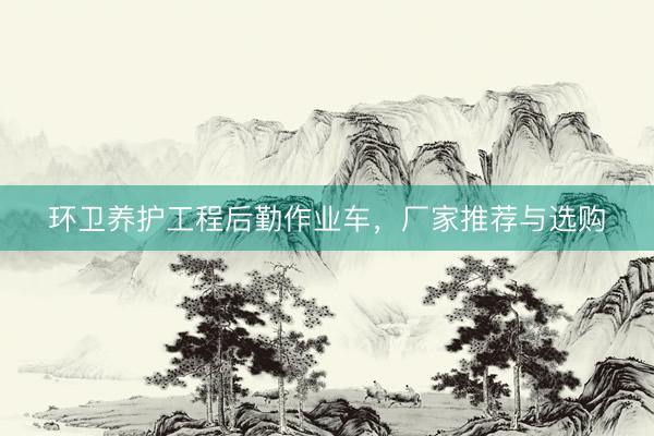 环卫养护工程后勤作业车，厂家推荐与选购