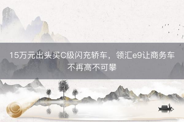 15万元出头买C级闪充轿车，领汇e9让商务车不再高不可攀