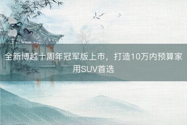 全新博越十周年冠军版上市，打造10万内预算家用SUV首选