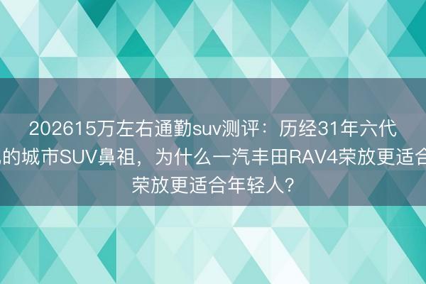 202615万左右通勤suv测评：历经31年六代持续进化的城市SUV鼻祖，<a href=