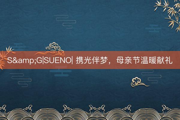 S&G|SUENO| 携光伴梦，母亲节温暖献礼