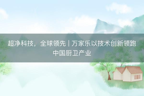 超净科技，全球领先 | 万家乐以技术创新领跑中国厨卫产业