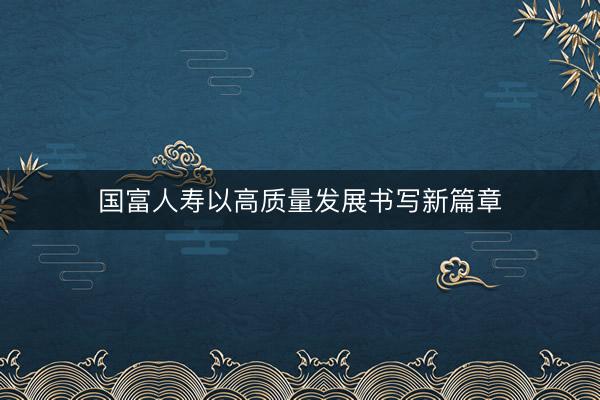 国富人寿以高质量发展书写新篇章