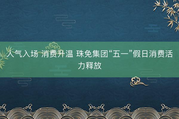 人气入场 消费升温 珠免集团“五一”假日消费活力释放