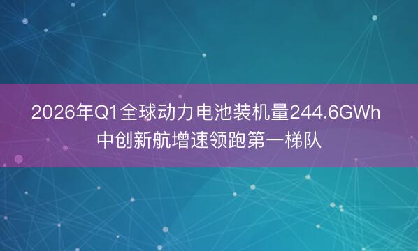 2026年Q1全球动力电池装机量244.6GWh 中创新航增速领跑第一梯队