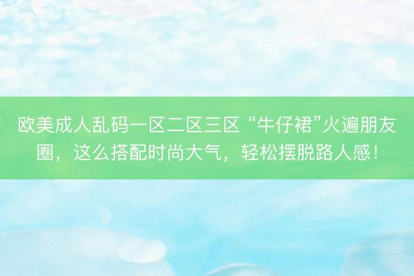 欧美成人乱码一区二区三区 “牛仔裙”火遍朋友圈，这么搭配时尚大气，轻松摆脱路人感！