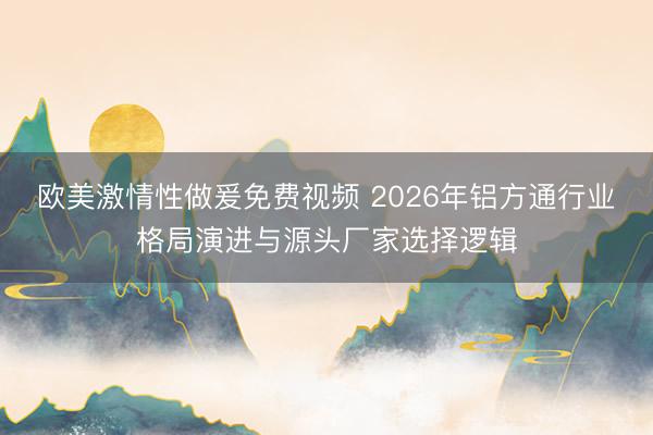 欧美激情性做爰免费视频 2026年铝方通行业格局演进与源头厂家选择逻辑