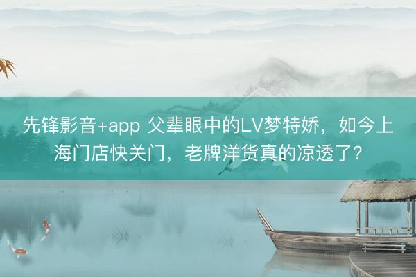 先锋影音+app 父辈眼中的LV梦特娇，如今上海门店快关门，老牌洋货真的凉透了？