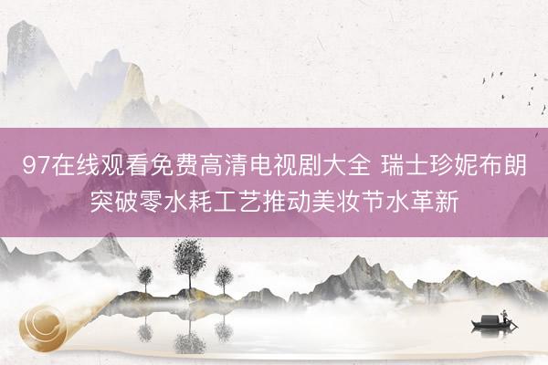 97在线观看免费高清电视剧大全 瑞士珍妮布朗突破零水耗工艺推动美妆节水革新