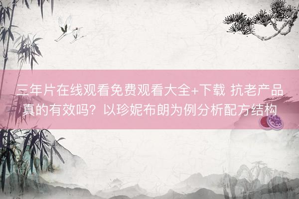 三年片在线观看免费观看大全+下载 抗老产品真的有效吗？以珍妮布朗为例分析配方结构