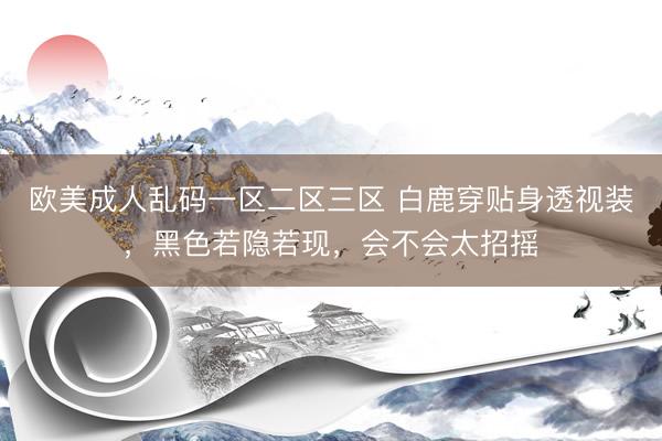 欧美成人乱码一区二区三区 白鹿穿贴身透视装，黑色若隐若现，会不会太招摇
