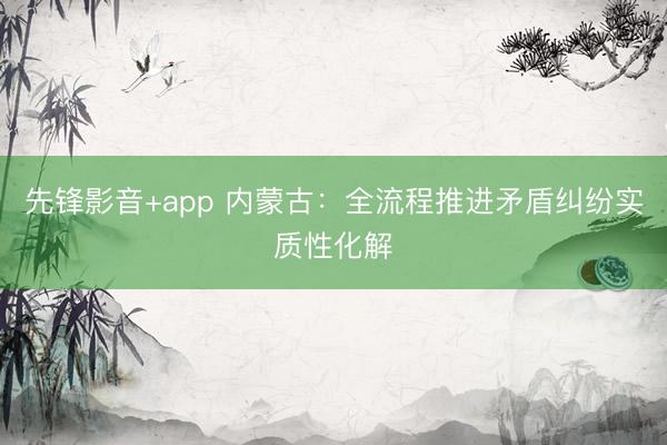 先锋影音+app 内蒙古：全流程推进矛盾纠纷实质性化解