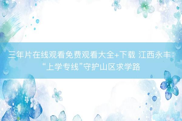 三年片在线观看免费观看大全+下载 江西永丰：“上学专线”守护山区求学路